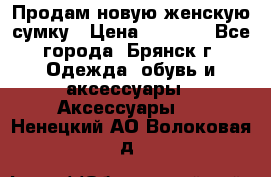 Продам новую женскую сумку › Цена ­ 1 900 - Все города, Брянск г. Одежда, обувь и аксессуары » Аксессуары   . Ненецкий АО,Волоковая д.